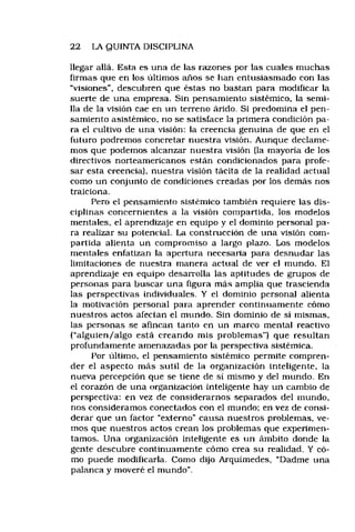 22 LA QUINTA DISCIPLINA
llegar allá. Esta es una de las razones por las cuales muchas
firmas que en los últimos años se han entusiasmado con las
“visiones", descubren que éstas no bastan para modificar la
suerte de una empresa. Sin pensamiento sistémico, la semi­
lla de la visión cae en un terreno árido. Si predomina el pen­
samiento asistémico, no se satisface la primera condición pa­
ra el cultivo de una visión: la creencia genuina de que en el
futuro podremos concretar nuestra visión. Aunque declame­
mos que podemos alcanzar nuestra visión (la mayoría de los
directivos norteamericanos están condicionados para profe­
sar esta creencia), nuestra visión tácita de la realidad actual
como un conjunto de condiciones creadas por los demás nos
traiciona,
Pero el pensamiento sistémico también requiere tas dis­
ciplinas concernientes a la visión compartida, los modelos
mentales, el aprendizaje en equipo y el dominio personal pa­
ra realizar su potencial. La construcción de una visión com­
partida alienta un compromiso a largo plazo. Los modelos
mentales enfatizan la apertura necesaria para desnudar las
limitaciones de nuestra manera actual de ver el mundo. El
aprendizaje en equipo desarrolla las aptitudes de grupos de
personas para buscar una figura más amplia que trascienda
las perspectivas individuales. Y el dominio personal alienta
la motivación personal para aprender continuamente cómo
nuestros actos afectan el mundo. Sin dominio de sí mismas,
las personas se afincan tanto en un marco mental reactivo
(“alguien/algo está creando mis problemas”) que resultan
profundamente amenazadas por la perspectiva sistémica.
Por último, el pensamiento sistémico permite compren­
der el aspecto más sutil de la organización inteligente, la
nueva percepción que se tiene de sí mismo y del mundo. En
el corazón de una organización inteligente hay un cambio de
perspectiva: en vez de considerarnos separados del mundo,
nos consideramos conectados con el mundo; en vez de consi­
derar que un factor “externo" causa nuestros problemas, ve­
mos que nuestros actos crean los problemas que experimen­
tamos. Una organización inteligente es un ámbito donde la
gente descubre continuamente cómo crea su realidad, Y có­
mo puede modificarla. Como dijo Arquíniedes, “Dadme una
palanca y moveré el mundo".
 