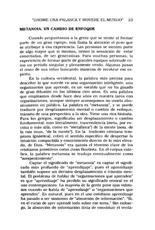 DADME UNA PALANCA Y MOVERE EL MUNDO" 23
METANOIA. UN CAMBIO DE ENFOQUE
Cuando preguntamos a la gente qué se siente al formar
parte de un gran equipo, nos llama la atención e! peso que
se atribuye a esa experiencia, l^as personas se sienten parte
de algo mayor que sí mismas, tienen la sensación de estar
conectadas, de ser generativas. Para muchas personas, la
experiencia de formar parte de grandes equipos sobresale co­
mo un periodo singular y plenamente vivido. Algunas pasan
el resto de sus vidas buscando maneras de recobrar ese es­
píritu.
En la cultura occidental, la palabra más precisa para
describir lo que sucede en una organización inteligente, una
organización que aprende, es un vocablo que no ha gozado
de gran difusión en los últimos cien años. Es una palabra
que empleamos desde hace diez años en nuestra tarea con
organizaciones, aunque siempre aconsejamos no usarla abu­
sivamente en público. La palabra es "metanoia", y se puede
traducir por desplazamiento mental o cambio de enfoque,
tránsito de una perspectiva a la otra. Tiene una rica historia.
Para los griegos, significaba un desplazamiento o cambio
fundamental; más literalmente, trascendencia (meta, por en­
cima o más allá, como en “mctafisica") de la mente (ñola, de
la raíz nous, “de la mente"). En la tradición cristiana tem­
prana (gnóstica), cobró el sentido especifico de despertar la
intuición compartida y conocimiento directo de lo más eleva­
do. de Dios. “Metanoia" era quizás el término clave de los
cristianos primitivos como Juan Bautista. En el corpus cató­
lico, la palabra m etanoia se tradujo eventualmente como
“arrepentimiento".
Captar el significado de "metanoia" es captar el signifi­
cado más profundo de "aprendizaje", pues el aprendizaje
también supone un decisivo desplazamiento o tránsito men­
tal. El problema de hablar de “organizaciones que aprenden"
es que "aprendizaje" ha perdido su significado central en el
uso contemporáneo. La mayoría de la gente pone ojos vidrio­
sos cuando se habla de “aprendizaje" u “organizaciones que
aprenden". Es natural, pues en el uso cotidiano aprendizaje
ha pasado a ser sinónimo de “absorción de información", "Sí.
en el curso de ayer aprendí todo sobre ese tema," Sin embar­
go, la absorción de información dista de constituir el verda­
 