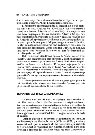 24 LA QUINTA DISCIPLINA
dero aprendizaje. Sería descabellado decir: “Ayer leí un gran
libro sobre ciclismo. Ahora he aprendido cómo es”.
El verdadero aprendizaje llega al corazón de lo que signi­
fica ser humano. A través del aprendizaje nos re-creamos a
nosotros mismos. A través del aprendizaje nos capacitamos
para hacer algo que antes no podíamos. A través del aprendi­
zaje percibimos nuevamente el mundo y nuestra relación con
él. A través del aprendizaje ampliamos nuestra capacidad pa­
ra crear, para formar parte del proceso génerativo de la vida.
Dentro de cada uno de nosotros hay un hambre profunda por
esta clase de aprendizaje. Como dice Bill O’Brien, de Hanover
Insurance, para los seres humanos es “tan fundamental co­
mo el impulso sexual”. ,
Este es pues el significado básico de “organización inte­
ligente”, una organización que aprende y continuamente ex­
pande su capacidad para crear su futuro. Para dicha organi­
zación, no basta con sobrevivir. El “aprendizaje para la su­
pervivencia”, lo que a menudo se llama “aprendizaje adapta-
tivo” es importante y necesario. Pero una organización inteli­
gente conjuga el “aprendizaje adaptativo” con el “aprendizaje
generativo”, un aprendizaje que aumenta nuestra capacidad
creativa.
Audaces pioneros señalan el camino, pero gran parte de
este territorio aún permanece inexplorado. Espero que este
libro contribuya a acelerar la exploración.
LLEVANDO LAS IDEAS A LA PRACTICA
La invención de las cinco disciplinas mencionadas en
este libro no es mérito mío. En esas cinco disciplinas decan­
tan los experimentos, investigaciones, textos e inventos de
cientos de personas. Pero he trabajado en esas disciplinas
durante años, refinando ideas sobre ellas, colaborando en
investigaciones, introduciéndolas en organizaciones de todo
el mundo.
Cuando ingresé en la escuela de graduados del Instituto
de Tecnología de Massachusetts (MIT) en 1970, ya estaba
convencido de que la mayoría de los problemas que enfrenta
la humanidad se relacionan con nuestra ineptitud para com­
prender y manejar los sistemas cada vez más complejos de
 
