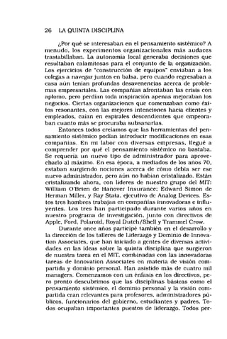 26 LA QUINTA DISCIPLINA
¿Por qué se interesaban en el pensamiento sistémico? A
menudo, los experimentos organizacionales más audaces
trastabillaban. La autonomía local generaba decisiones que
resultaban calamitosas para el conjunto de la organización.
Los ejercicios de “construcción de equipos" enviaban a los
colegas a navegar juntos en balsa, pero cuando regresaban a
casa aún tenían profundas desavenencias acerca de proble­
mas empresariales. Las compañías afrontaban las crisis con
aplomo, pero perdían toda inspiración apenas mejoraban los
negocios. Ciertas organizaciones que comenzaban como éxi­
tos resonantes, con las mejores intenciones hacia clientes y
empleados, caían en espirales descendientes que empeora­
ban cuanto más se procuraba subsanarlas.
Entonces todos creíamos que las herramientas del pen­
samiento sistémico podían introducir modificaciones en esas
compañías. En mi labor con diversas empresas, llegué a
comprender por qué el pensamiento sistémico no bastaba.
Se requería un nuevo tipo de administrador para aprove­
charlo al máximo. En esa época, a mediados de los años 70,
estaban surgiendo nociones acerca de cómo debía ser ese
nuevo administrador, pero aún no habian cristalizado. Están
cristalizando ahora, con líderes de nuestro grupo del MIT:
William O’Brien de Hanover Insurance: Edward Simón de
Hermán Miller, y Ray Stata, ejecutivo de Analog Devices, Es­
tos tres hombres trabajan en compañías innovadoras e influ­
yentes. Los tres han participado durante varios años en
nuestro programa de investigación, junto con directivos de
Apple, Ford, Polaroid, Royal Dutch/Shell y Trammel Crow.
Durante once años participé también en el desarrollo y
la dirección de los talleres de Liderazgo y Dominio de Innova-
tion Associates, que han iniciado a gentes de diversas activi­
dades en las ideas sobre la quinta disciplina que surgieron
de nuestra tarea en el MIT, combinadas con las innovadoras
tareas de Innovation Associates en materia de visión com­
partida y dominio personal. Han asistido más de cuatro mil
managers. Comenzamos con un énfasis en los directivos, pe­
ro pronto descubrimos que las disciplinas básicas como el
pensamiento sistémico, el dominio personal y la visión com­
partida eran relevantes para profesores, administradores pú­
blicos, funcionarios del gobierno, estudiantes y padres. To­
dos ocupaban importantes puestos de liderazgo. Todos per­
 