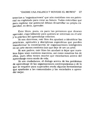 "DADME UNA PAIAN C A Y MOVERE EL MUNDO" 27
tenecían a “organizaciones" que aún contaban con un poten­
cial no explotado para crear su futuro. Todos entendían que
para explotar ese potencial debian desarrollar su propia ca­
pacidad, es decir, aprender.
Este libro, pues, es para las personas que desean
aprender, especialmente para quienes se interesan en ei arte
y la práctica del aprendizaje colectivo.
Si son directivos, este libro les ayudará a identificar las
prácticas, aptitudes y disciplinas especificas que pueden
transformar la construcción de organizaciones inteligentes
en un arte menos esotérico (sin que deje de ser un arte).
Si son padres, este libro les ayudará a dejar que nues­
tros hijos sean nuestros maestros, así como nosotros los de
ellos, pues ellos tienen mucho que enseñarnos acerca del
aprendizaje como modo de vida.
Si son ciudadanos, el diálogo acerca de los problemas
de aprendizaje de las organizaciones contemporáneas y de lo
que se requiere para superarlos revela algunas herramientas
que ayudarán a las comunidades y las sociedades a apren­
der mejor.
 