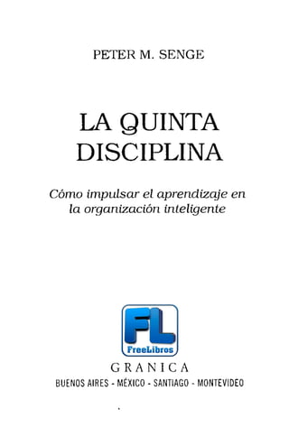 PETER M. SENGE
LA QUINTA
DISCIPLINA
Cómo impulsar el aprendizaje en
la organización inteligente
G R A N I C A
BUENOS AIRES - MÉXICO - SANTIAGO - MONTEVIDEO
 