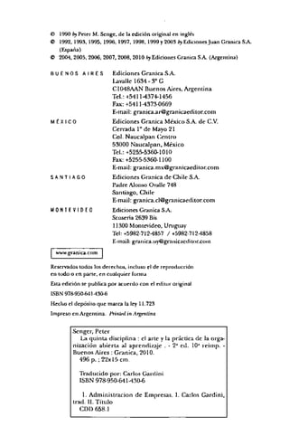 © 1990 by P r lc i M . Sengc, de la ed ición original en inglés
© 1992, 1993, 1995, 1996, 1997, 1998, 1999 y 2003 by Ediciones Juan Gram ea S.A.
(España)
© 2004, 2005, 2006, 2007, 2008, 2010 by Ediciones Gran ira S.A. (A rgen tin a)
B U E N O S A I R E S Ediciones Granica S.A.
Lavalle 1634-3o G
C1048AAN Buenos Aires, Argentina
Tel.: +5411-4374-1456
Fax: +5411-4373-0669
E-mail; granica.ar@granicaeditor.com
MÉXI CO Ediciones Granica México S.A. de C.V.
Cerrada Io de Mayo 21
Col. Naucalpan Centro
53000 Naucalpan, México
Tel.: +5255-5360-1010
Fax: +5255-5360-1100
E-mail: granica.mx@granicaeditor.com
S A N T I A G O Ediciones Granica de Chile S.A.
Padre Alonso Ovalle 748
Santiago, Chile
E-mail: granica.cl@granicaeditor.com
M O N T E V I D E O Ediciones Granica SA.
Seosería 2639 Bis
11300 Montevideo, Uruguay
Tel: +5982-712-4857 / +5982-712M858
E-mail: granica.ity@grauicaediior.com
www.granica.com
Reservados todos los derechos, incluso el de reproducción
en todo o en parte, en cualquier form a
Esta ed ición se publica p or acuerdo con el editor original
ISBN 978-950-64 M 306
H ech o el dep ósilo que m arca la ley 11,723
Im preso en A rgentin a. fbinifíi iu A rgrniina
Scngcr, Peter
La quinta disciplina : el arte y la práctica de la orga­
nización abierta al aprendizaje . - 2J ed. 10J reimp. -
Buenos Aires : Granica, 2010.
496 p. ; 22x15 cm.
Traducido por: Carlos Gardini
ISBN 978-950641-430-6
1. Administración de Empresas. I. Carlos Gardini,
trad. II. Título
CDD 658.1
 