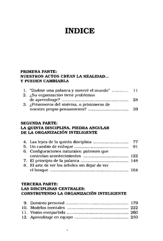 INDICE
PRIMERA PARTE:
NUESTROS ACTOS CREAN LA REALIDAD...
Y PUEDEN CAMBIARLA
1. “Dadme una palanca y moveré el mundo" .............. 11
2. ¿Su organización tiene problemas
de aprendizaje? ........................................................... 28
3. ¿Prisioneros del sistema, o prisioneros de
nuestro propio pensamiento? ................................... 39
SEGUNDA PARTE:
LA QUINTA DISCIPLINA, PIEDRA ANGULAR
DE LA ORGANIZACIÓN INTELIGENTE
4. Las leyes de la quinta disciplina ............................... 77
5. Un cambio de en foqu e............................................... 91
6. Configuraciones naturales: patrones que
controlan acontecimientos ........................................ 122
7. El principio de la palan ca.......................................... 148
8. El arte de ver los árboles sin dejar de ver
el bosque ..................................................................... 164
TERCERA PARTE:
LAS DISCIPLINAS CENTRALES:
CONSTRUYENDO LA ORGANIZACIÓN INTELIGENTE
9. Dominio person al....................................................... 179
10. Modelos mentales ...................................................... 222
11. Visión compartida ...................................................... 260
12. Aprendizaje en equipo ............................................... 293
 