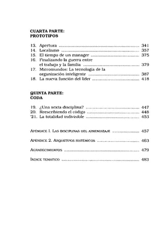 CUARTA PARTE:
PROTOTIPOS
13. Apertura ...................................................................... 341
14. Localismo ................................................................... 357
15. El tiempo de un manager .......................................... 375
16. Finalizando la guerra entre
el trabajo y la familia ................................................ 379
17. Micromundos: La tecnología de la
organización inteligente ............................................ 387
18. I,a nueva función del líder ......................................... 418
QUINTA PARTE:
CODA
19. ¿Una sexta disciplina? .............................................. 447
20. Reescribiendo el código ............................................. 448
'21. La totalidad indivisible .............................................. 453
A p én d ice I. Las disciplin as d e l a p r e n d iz a j e ........................... 4 5 7
A p é n d ic e 2. A r q u e t ip o s s is t é m ic o s .................................... 463
A g r a d e c im ie n t o s ............................................................................... 4 7 9
In d ice t e m á t ic o .................................................................................. 4 8 3
 