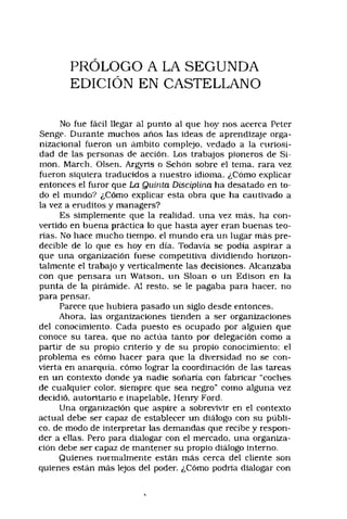 PRÓLOGO A LA SEGUNDA
EDICIÓN EN CASTELLANO
No fue fácil llegar al punto al que hoy nos acerca Peter
Senge. Durante muchos años las ideas de aprendizaje orga-
nizacional fueron un ámbito complejo, vedado a la curiosi­
dad de las personas de acción. Los trabajos pioneros de Si­
món, March, Olsen, Argyris o Sebón sobre el tema, rara vez
fueron siquiera traducidos a nuestro idioma. ¿Cómo explicar
entonces el furor que La Quinta Disciplina ha desatado en to­
do el mundo? ¿Cómo explicar esta obra que ha cautivado a
la vez a eruditos y managers?
Es simplemente que la realidad, una vez más, ha con­
vertido en buena práctica lo que hasta ayer eran buenas teo­
rías. No hace mucho tiempo, el mundo era un lugar más pre­
decible de lo que es hoy en día. Todavía se podía aspirar a
que una organización fuese competitiva dividiendo horizon­
talmente el trabajo y verticalmente las decisiones. Alcanzaba
con que pensara un Watson. un Sloan o un Edison en la
punta de la pirámide. Al resto, se le pagaba para hacer, no
para pensar.
Parece que hubiera pasado un siglo desde entonces.
Ahora, las organizaciones tienden a ser organizaciones
del conocimiento. Cada puesto es ocupado por alguien que
conoce su tarea, que no actúa tanto por delegación como a
partir de su propio criterio y de su propio conocimiento; el
problema es cómo hacer para que la diversidad no se con­
vierta en anarquía, cómo lograr la coordinación de las tareas
en un contexto donde ya nadie soñaría con fabricar "coches
de cualquier color, siempre que sea negro” como alguna vez
decidió, autoritario e inapelable, Henry Ford.
Una organización que aspire a sobrevivir en el contexto
actual debe ser capaz de establecer un diálogo con su públi­
co. de modo de interpretar las demandas que recibe y respon­
der a ellas. Pero para dialogar con el mercado, una organiza­
ción debe ser capaz de mantener su propio diálogo interno.
Quienes normalmente están más cerca del cliente son
quienes están más lejos del poder. ¿Cómo podría dialogar con
 