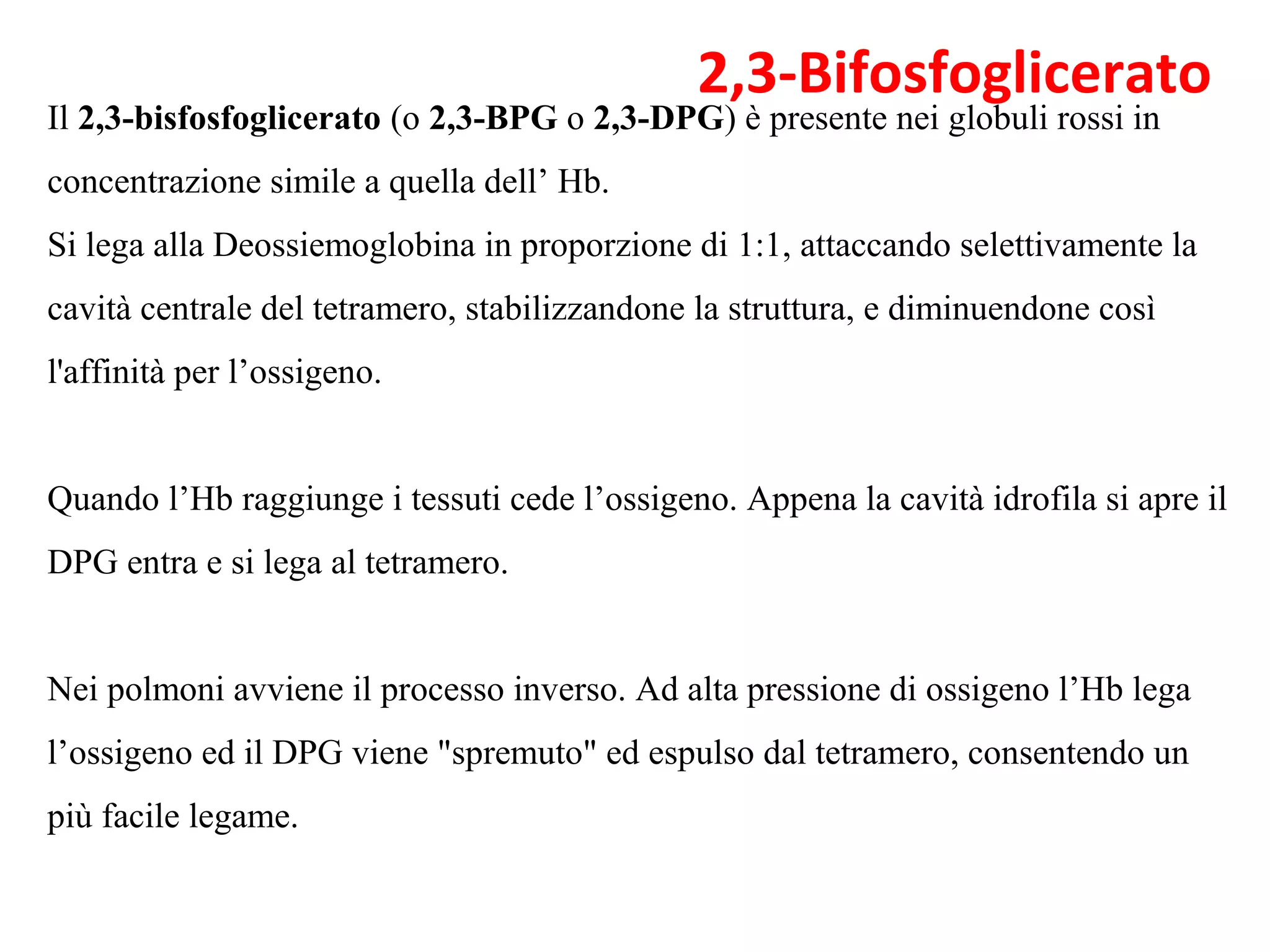 Il 2,3-bisfosfoglicerato (o 2,3-BPG o 2,3-DPG) è presente nei globuli rossi in 
concentrazione simile a quella dell’ Hb. 
Si lega alla Deossiemoglobina in proporzione di 1:1, attaccando selettivamente la 
cavità centrale del tetramero, stabilizzandone la struttura, e diminuendone così 
l'affinità per l’ossigeno. 
Quando l’Hb raggiunge i tessuti cede l’ossigeno. Appena la cavità idrofila si apre il 
DPG entra e si lega al tetramero. 
Nei polmoni avviene il processo inverso. Ad alta pressione di ossigeno l’Hb lega 
l’ossigeno ed il DPG viene "spremuto" ed espulso dal tetramero, consentendo un 
più facile legame.
2,3-Bifosfoglicerato
 