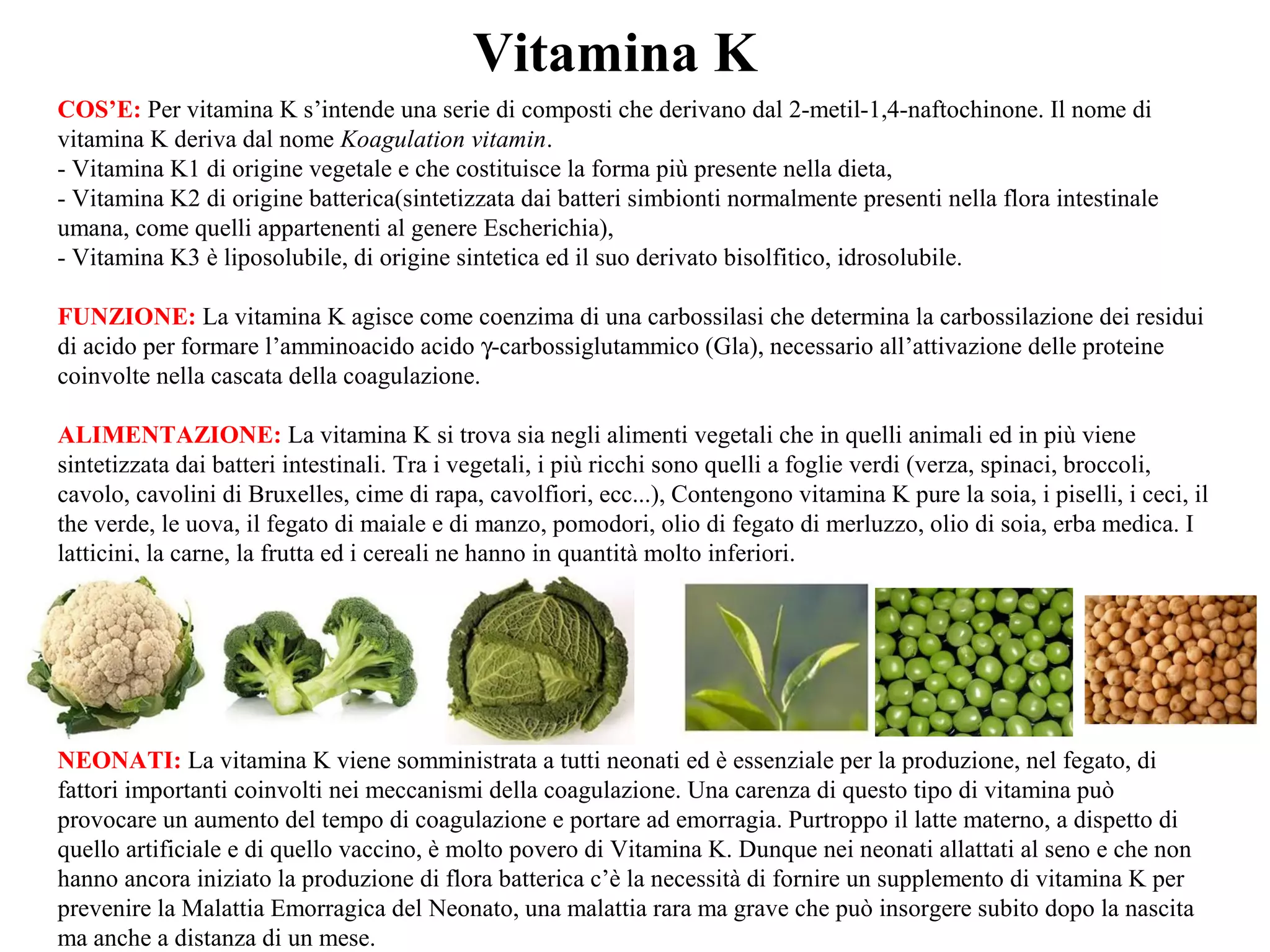 Vitamina K
COS’E: Per vitamina K s’intende una serie di composti che derivano dal 2-metil-1,4-naftochinone. Il nome di
vitamina K deriva dal nome Koagulation vitamin.
- Vitamina K1 di origine vegetale e che costituisce la forma più presente nella dieta,
- Vitamina K2 di origine batterica(sintetizzata dai batteri simbionti normalmente presenti nella flora intestinale
umana, come quelli appartenenti al genere Escherichia),
- Vitamina K3 è liposolubile, di origine sintetica ed il suo derivato bisolfitico, idrosolubile.
FUNZIONE: La vitamina K agisce come coenzima di una carbossilasi che determina la carbossilazione dei residui
di acido per formare l’amminoacido acido γ-carbossiglutammico (Gla), necessario all’attivazione delle proteine
coinvolte nella cascata della coagulazione.
ALIMENTAZIONE: La vitamina K si trova sia negli alimenti vegetali che in quelli animali ed in più viene
sintetizzata dai batteri intestinali. Tra i vegetali, i più ricchi sono quelli a foglie verdi (verza, spinaci, broccoli,
cavolo, cavolini di Bruxelles, cime di rapa, cavolfiori, ecc...), Contengono vitamina K pure la soia, i piselli, i ceci, il
the verde, le uova, il fegato di maiale e di manzo, pomodori, olio di fegato di merluzzo, olio di soia, erba medica. I
latticini, la carne, la frutta ed i cereali ne hanno in quantità molto inferiori.
NEONATI: La vitamina K viene somministrata a tutti neonati ed è essenziale per la produzione, nel fegato, di
fattori importanti coinvolti nei meccanismi della coagulazione. Una carenza di questo tipo di vitamina può
provocare un aumento del tempo di coagulazione e portare ad emorragia. Purtroppo il latte materno, a dispetto di
quello artificiale e di quello vaccino, è molto povero di Vitamina K. Dunque nei neonati allattati al seno e che non
hanno ancora iniziato la produzione di flora batterica c’è la necessità di fornire un supplemento di vitamina K per
prevenire la Malattia Emorragica del Neonato, una malattia rara ma grave che può insorgere subito dopo la nascita
ma anche a distanza di un mese.
 