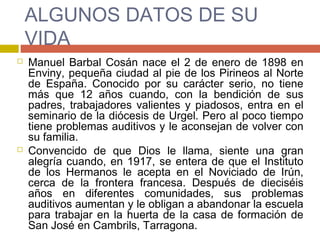 ALGUNOS DATOS DE SU
VIDA
 Manuel Barbal Cosán nace el 2 de enero de 1898 en
Enviny, pequeña ciudad al pie de los Pirineos al Norte
de España. Conocido por su carácter serio, no tiene
más que 12 años cuando, con la bendición de sus
padres, trabajadores valientes y piadosos, entra en el
seminario de la diócesis de Urgel. Pero al poco tiempo
tiene problemas auditivos y le aconsejan de volver con
su familia.
 Convencido de que Dios le llama, siente una gran
alegría cuando, en 1917, se entera de que el Instituto
de los Hermanos le acepta en el Noviciado de Irún,
cerca de la frontera francesa. Después de dieciséis
años en diferentes comunidades, sus problemas
auditivos aumentan y le obligan a abandonar la escuela
para trabajar en la huerta de la casa de formación de
San José en Cambrils, Tarragona.
 