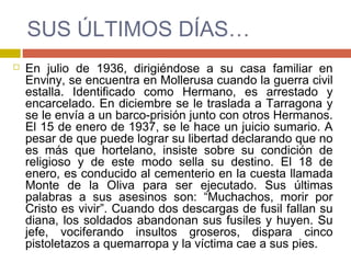 SUS ÚLTIMOS DÍAS…
 En julio de 1936, dirigiéndose a su casa familiar en
Enviny, se encuentra en Mollerusa cuando la guerra civil
estalla. Identificado como Hermano, es arrestado y
encarcelado. En diciembre se le traslada a Tarragona y
se le envía a un barco-prisión junto con otros Hermanos.
El 15 de enero de 1937, se le hace un juicio sumario. A
pesar de que puede lograr su libertad declarando que no
es más que hortelano, insiste sobre su condición de
religioso y de este modo sella su destino. El 18 de
enero, es conducido al cementerio en la cuesta llamada
Monte de la Oliva para ser ejecutado. Sus últimas
palabras a sus asesinos son: “Muchachos, morir por
Cristo es vivir”. Cuando dos descargas de fusil fallan su
diana, los soldados abandonan sus fusiles y huyen. Su
jefe, vociferando insultos groseros, dispara cinco
pistoletazos a quemarropa y la víctima cae a sus pies.
 