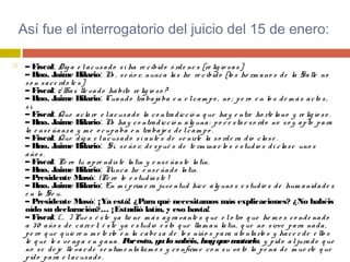 Así fue el interrogatorio del juicio del 15 de enero:
 – Fiscal: Dig a e lacusado si ha re cibido ó rde ne s [re lig io sas]
– Hno. Jaime Hilario: No , se ño r, nunca las he re cibido [lo s he rm ano s de la Salle no
so n sace rdo te s]
– Fiscal: ¿ Has lle vado hábito re lig io so ?
– Hno. Jaime Hilario: Cuando trabajaba e n e lcam po , no ; pe ro e n lo s de m ás acto s,
sí.
– Fiscal: Que aclare e lacusado la co ntradicció n q ue hay e ntre ho rte lano y re lig io so .
– Hno. Jaime Hilario: No hay co ntradicció n alg una: po r e star so rdo no so y apto para
la e nse ñanza y m e o cupaba e n trabajo s de lcam po .
– Fiscal: Que dig a e lacusado si ante s de ve nirle la so rde ra dio clase .
– Hno. Jaime Hilario:  Sí, se ño r; de spué s de te rm inar lo s e studio s di clase uno s
año s.
– Fiscal: Pe ro tú apre ndiste latín y e nse ñaste latín.
– Hno. Jaime Hilario: Nunca he e nse ñado latín.
– Presidente Masó: ¡Pe ro lo e studiaste !
– Hno. Jaime Hilario: En m i prim e ra juve ntud hice alg uno s e studio s de hum anidade s
e n la Se u.
– Presidente Masó: ¡Ya está! ¿Para qué necesitamos más explicaciones? ¿No habéis
oído su declaración?… ¡Estudió latín, y eso basta!
– Fiscal: (… ) Pue s é ste ya tie ne m ás ag ravante s q ue e lo tro q ue he m o s co nde nado
a 30 año s de cárce l; é ste ya e studió e sto q ue llam an latín, q ue no sirve para nada,
pe ro q ue q uie re n m e te rlo e n la cabe za de lo s niño s para ato ntarlo s y hace r de e llo s
lo q ue le s ve ng a e n g ana. Poresto, yalosabéis, hayquematarlo, y pido aljurado q ue
no se de je lle var de se ntim e ntalism o s y co nfirm e co n su vo to la pe na de m ue rte q ue
pido para e lacusado .
 