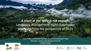 Juan Pablo Sarmiento Barletti (j.sarmiento@cgiar.org),
Anne M. Larson and Nicole M Heise
CIFOR-ICRAF
A place at the table is not enough:
Landscape management multi-stakeholder
platforms from the perspective of IPLCs
 