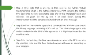 ➢ Step 4: Byte code that is .pyc file is then sent to the Python Virtual
Machine(PVM) which is the Python interpreter. PVM converts the Python
byte code into machine-executable code and in this interpreter reads and
executes the given file line by line. If an error occurs during this
interpretation then the conversion is halted with an error message.
➢ Step 5: Within the PVM the bytecode is converted into machine code that is
the binary language consisting of 0’s and 1’s. This binary language is only
understandable by the CPU of the system as it is highly optimized for the
machine code.
➢ Step 6: In the last step, the final execution occurs where the CPU executes
the machine code and the final desired output will come as according to
your program.
 