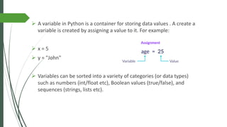 ➢ A variable in Python is a container for storing data values . A create a
variable is created by assigning a value to it. For example:
➢ x = 5
➢ y = "John"
➢ Variables can be sorted into a variety of categories (or data types)
such as numbers (int/float etc), Boolean values (true/false), and
sequences (strings, lists etc).
 