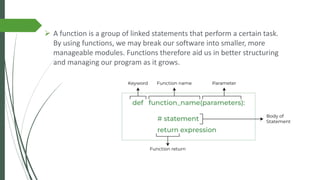 ➢ A function is a group of linked statements that perform a certain task.
By using functions, we may break our software into smaller, more
manageable modules. Functions therefore aid us in better structuring
and managing our program as it grows.
 