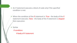 ➢ An if statement executes a block of code only if the specified
condition is met.
➢ When the condition of the if statement is: True - the body of the if
statement executes. False - the body of the if statement is skipped
from execution.
➢ Syntax
if condition:
# body of if statement
 