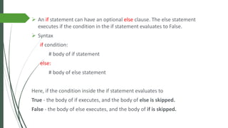 ➢ An if statement can have an optional else clause. The else statement
executes if the condition in the if statement evaluates to False.
➢ Syntax
if condition:
# body of if statement
else:
# body of else statement
Here, if the condition inside the if statement evaluates to
True - the body of if executes, and the body of else is skipped.
False - the body of else executes, and the body of if is skipped.
 