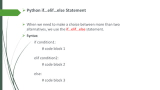 ➢ Python if…elif…else Statement
➢ When we need to make a choice between more than two
alternatives, we use the if...elif...else statement.
➢ Syntax
if condition1:
# code block 1
elif condition2:
# code block 2
else:
# code block 3
 