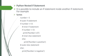➢ Python Nested if Statement
➢ It is possible to include an if statement inside another if statement.
For example
➢ Syntax
number = 5
# outer if statement
if number >= 0:
# inner if statement
if number == 0:
print('Number is 0')
# inner else statement
else:
print('Number is positive')
# outer else statement
else:
print('Number is negative')
 