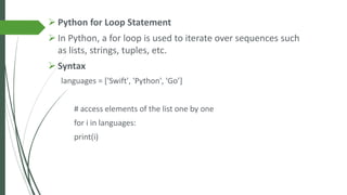 ➢ Python for Loop Statement
➢ In Python, a for loop is used to iterate over sequences such
as lists, strings, tuples, etc.
➢ Syntax
languages = ['Swift', 'Python', 'Go’]
# access elements of the list one by one
for i in languages:
print(i)
 