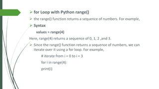 ➢ for Loop with Python range()
➢ the range() function returns a sequence of numbers. For example,
➢ Syntax
values = range(4)
Here, range(4) returns a sequence of 0, 1, 2 ,and 3.
➢ Since the range() function returns a sequence of numbers, we can
iterate over it using a for loop. For example,
# iterate from i = 0 to i = 3
for i in range(4):
print(i)
 