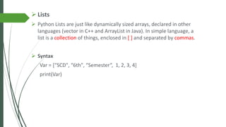 ➢ Lists
➢ Python Lists are just like dynamically sized arrays, declared in other
languages (vector in C++ and ArrayList in Java). In simple language, a
list is a collection of things, enclosed in [ ] and separated by commas.
➢ Syntax
Var = [“SCD", “6th", “Semester“, 1, 2, 3, 4]
print(Var)
 