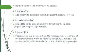 ➢ Here are some of the methods of list objects:
➢ list.append(x)
➢ Add an item to the end of the list. Equivalent to a[len(a):] = [x].
➢ list.extend(iterable)
➢ Extend the list by appending all the items from the iterable.
Equivalent to a[len(a):] = iterable.
➢ list.insert(i, x)
➢ Insert an item at a given position. The first argument is the index of
the element before which to insert, so a.insert(0, x) inserts at the
front of the list, and a.insert(len(a), x) is equivalent to a.append(x)
 