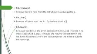 ➢ list.remove(x)
➢ Remove the first item from the list whose value is equal to x.
➢ list.clear()
➢ Remove all items from the list. Equivalent to del a[:]
➢ list.pop([i])
➢ Removes the item at the given position in the list, and return it. If no
index is specified, a.pop() removes and returns the last item in the
list. It raises an IndexError if the list is empty or the index is outside
the list range.
 