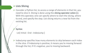 ➢ Lists Slicing
➢ Consider a Python list, to access a range of elements in that list, you
need to slice it. Slicing is done using the slicing operator colon (:).
With this operator, one can specify where to start the slicing, where
to end, and specify the step. List slicing returns a new list from the
existing list.
➢ Syntax
Lst[ Initial : End : IndexJump ]
➢ IndexJump specifies how many elements to skip between each index
in the slice. If IndexJump is positive, it means you're moving forward
through the list; if it's negative, you're moving backward.
 