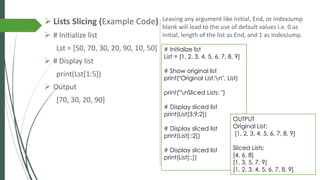 ➢ Lists Slicing (Example Code)
➢ # Initialize list
Lst = [50, 70, 30, 20, 90, 10, 50]
➢ # Display list
print(Lst[1:5])
➢ Output
[70, 30, 20, 90]
# Initialize list
List = [1, 2, 3, 4, 5, 6, 7, 8, 9]
# Show original list
print("Original List:n", List)
print("nSliced Lists: ")
# Display sliced list
print(List[3:9:2])
# Display sliced list
print(List[::2])
# Display sliced list
print(List[::])
Leaving any argument like Initial, End, or IndexJump
blank will lead to the use of default values i.e. 0 as
Initial, length of the list as End, and 1 as IndexJump.
OUTPUT
Original List:
[1, 2, 3, 4, 5, 6, 7, 8, 9]
Sliced Lists:
[4, 6, 8]
[1, 3, 5, 7, 9]
[1, 2, 3, 4, 5, 6, 7, 8, 9]
 