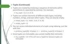 ➢ Tuple (Continued)
➢ Tuples are created by enclosing a sequence of elements within
parentheses (), separated by commas. For example:
➢ my_tuple = (1, 2, 3, 4, 5)
➢ Tuples can contain elements of different data types, including
numbers, strings, and even other tuples. They can also be empty:
➢ mixed_tuple = (1, 'hello', 3.14, (7, 8, 9))
➢ empty_tuple = ()
➢ You can access individual elements of a tuple using indexing, just like
with lists:
➢ print(my_tuple[0]) # Output: 1 –– print(my_tuple[1]) # Output: 2
➢ Since tuples are immutable, you cannot modify their elements:
➢ my_tuple[0] = 10 # This will raise a TypeError because tuples are
immutable
 