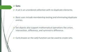 ➢ Sets
➢ A set is an unordered collection with no duplicate elements.
➢ Basic uses include membership testing and eliminating duplicate
entries.
➢ Set objects also support mathematical operations like union,
intersection, difference, and symmetric difference.
➢ Curly braces or the set() function can be used to create sets.
 