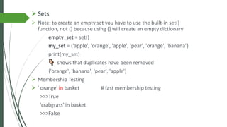 ➢ Sets
➢ Note: to create an empty set you have to use the built-in set()
function, not {} because using {} will create an empty dictionary
empty_set = set()
my_set = {'apple', 'orange', 'apple', 'pear', 'orange', 'banana’}
print(my_set)
shows that duplicates have been removed
{'orange', 'banana', 'pear', 'apple'}
➢ Membership Testing
➢ ' orange' in basket # fast membership testing
>>>True
'crabgrass' in basket
>>>False
 