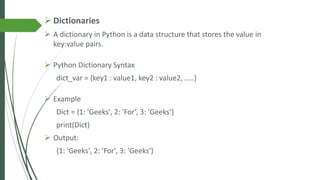 ➢ Dictionaries
➢ A dictionary in Python is a data structure that stores the value in
key:value pairs.
➢ Python Dictionary Syntax
dict_var = {key1 : value1, key2 : value2, …..}
➢ Example
Dict = {1: 'Geeks', 2: 'For', 3: 'Geeks’}
print(Dict)
➢ Output:
{1: 'Geeks', 2: 'For', 3: 'Geeks'}
 