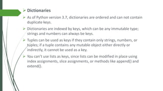 ➢ Dictionaries
➢ As of Python version 3.7, dictionaries are ordered and can not contain
duplicate keys.
➢ Dictionaries are indexed by keys, which can be any immutable type;
strings and numbers can always be keys.
➢ Tuples can be used as keys if they contain only strings, numbers, or
tuples; if a tuple contains any mutable object either directly or
indirectly, it cannot be used as a key.
➢ You can’t use lists as keys, since lists can be modified in place using
index assignments, slice assignments, or methods like append() and
extend().
 