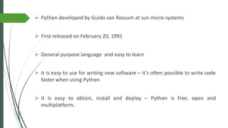 ➢ Python developed by Guido van Rossum at sun micro-systems
➢ First released on February 20, 1991
➢ General purpose language and easy to learn
➢ It is easy to use for writing new software – it’s often possible to write code
faster when using Python
➢ It is easy to obtain, install and deploy – Python is free, open and
multiplatform.
 