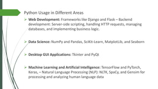 Python Usage in Different Areas
➢ Web Development: Frameworks like Django and Flask – Backend
development: Server-side scripting, handling HTTP requests, managing
databases, and implementing business logic.
➢ Data Science: NumPy and Pandas, SciKit-Learn, MatplotLib, and Seaborn
➢ Desktop GUI Applications: Tkinter and PyQt
➢ Machine Learning and Artificial Intelligence: TensorFlow and PyTorch,
Keras, – Natural Language Processing (NLP): NLTK, SpaCy, and Gensim for
processing and analyzing human language data
 