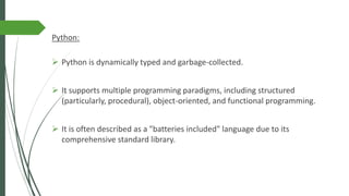 Python:
➢ Python is dynamically typed and garbage-collected.
➢ It supports multiple programming paradigms, including structured
(particularly, procedural), object-oriented, and functional programming.
➢ It is often described as a "batteries included" language due to its
comprehensive standard library.
 