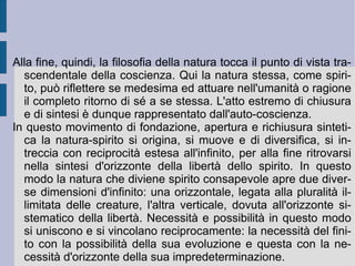 La speculazione schellinghiana resta dunque presa fra una natura intesa come attività apparentemente ed inizialmente inconsapevole di se stessa (cfr. la ragione cieca fichtiana) ed uno spirito che recupera progressivamente se stesso nella propria dimensione di autodeterminazione, però fissandosi come punto d'origine creativo della stessa manifestazione naturale. Così lo spirito diventa visibile nella natura, mentre la natura si trasforma progressivamente in spirito. Questo incrocio dialettico mostra le due movenze apparentemente opposte dello spirito che si risolve nella natura (il principio creativo che viene scoperto dalla  filosofia trascendentale ) e della natura che si trasforma progressivamente in spirito (il principio determinante che risulta scoperto dalla  filosofia della natura ).  