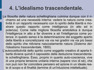 3. La filosofia della natura. Il principio determinante o di determinazione razionale che Schelling vede operare dentro la natura, come suo principio direttivo, è la relazione ed il movimento finalizzato . Un  principio unificatore che sia capace di smuovere e mettere in movimento le potenze creative della natura, combinandole fra loro secondo una relazione dialettica di complementarità e di reciproca affinità ed influenza (azione-reazione reciproca). Un principio immanente (non trascendente) che provochi la manifestazione dell'energia della natura, che diviene forza di edificazione e costruzione dialettica (cfr. la chimica del tempo ed i primi fenomeni dell'elettromagnetismo). Un principio che quindi sembra stare sia all'inizio del processo costitutivo, che alla sua fine e momentanea  ed apparente conclusione (circolarità continua od  organicismo ). La natura è dunque un organismo che organizza se stesso e non già un'opera d'arte il cui concetto stia fuori di essa, nella mente 