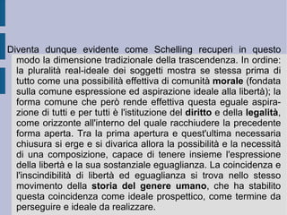 Alla fine, quindi, la filosofia della natura tocca il punto di vista trascendentale della coscienza. Qui la natura stessa, come spirito, può riflettere se medesima ed attuare nell'umanità o ragione il completo ritorno di sé a se stessa. L'atto estremo di chiusura e di sintesi è dunque rappresentato dall'auto-coscienza.  In questo movimento di fondazione, apertura e richiusura sintetica la natura-spirito si origina, si muove e di diversifica, si intreccia con reciprocità estesa all'infinito, per alla fine ritrovarsi nella sintesi d'orizzonte della libertà dello spirito. In questo modo la natura che diviene spirito consapevole apre due diverse dimensioni d'infinito: una orizzontale, legata alla pluralità illimitata delle creature, l'altra verticale, dovuta all'orizzonte sistematico della libertà. Necessità e possibilità in questo modo si uniscono e si vincolano reciprocamente: la necessità del finito con la possibilità della sua evoluzione e questa con la necessità d'orizzonte della sua impredeterminazione.  