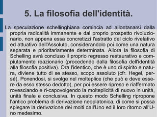L'orizzonte ideale della libertà costituisce allora l'illimitazione dell'Io, quanto all'opposto la limitazione della realtà costituisce la necessità per l'Io stesso di rendere viva e reale la tensione per la libertà che lo anima dal profondo. Allora l'attività infinita dell'Io si riflette nella presenza di sé come, da un lato limitato, e dall'altro e all'opposto come illimitato: attività che pone se stessa nel limite e nel continuo suo superamento. Se quindi la speculazione schellinghiana pare ripetere la struttura di argomentazione fichtiana, essa in realtà acquisisce e riapre l'intero orizzonte di un infinito non  a priori  sintetico. Perché continuamente riaperto dall'opposizione, che risulta infinita.  È  questo ciò che separa la concezione dell'infinito aperto schellinghiano dall'infinito chiuso su stesso di matrice fichtiana. E che consente la spinta continuamente ideale dell'orizzonte di libertà schellinghiano.  
