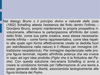 L'orizzonte aperto di libertà schellinghiano si riflette allora in basso nella stessa determinazione delle condizioni di limitazione oggettiva: la natura stessa ridiviene libera – attività di libertà e di progressiva liberazione – come soggetto che richiede il superamento. Essa infatti è  Io  come  sensazione ,  che richiede l'attivazione di un'intuizione superiore, capace di aprire una produzione ( intuizione produttiva ) che trasformi e capovolga la propria subordinazione al dato offerto in azione di sua comprensione [prima epoca di una storia filosofica dell'Io].  È  in questo modo che l'Io apre superiormente l'orizzonte di un possibile e necessario superamento: immerso ancora negli oggetti, inizia a tirarsene fuori (senso e formazione del  tempo ), grazie ad un fuori (senso e formazione dello  spazio ) che in realtà pare essere dentro di sé, dentro la propria natura separata, che lo proietta ( intelligenza di sé, come differente ). Considerandosi come immagine di quella ( riflessione reale ) [seconda epoca], esso si eleva a quell'orizzonte.  