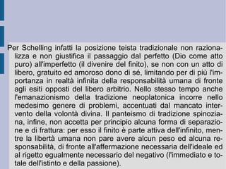 La differenza dell'intelligenza e l'idealità del limite determinano e definiscono poi il primato della  filosofia pratica  schellinghiana. Al culmine della processualità teoretica si scopre infatti la determinazione primaria costituita dall'orizzonte della libertà infinita. Qui la speculazione schellinghiana procede ad una sorta di  extra-obiettivazione , per la quale si costruiscono e si edificano una serie di gradini ordinati, per la vita e lo sviluppo dello spirito pratico. A questa extra-obiettivazione però accompagna una sorta di  esposizione realistico-ideale , grazie alla quale lo spirito possa trovare e riscoprire la propria  personalità . Sintetizzando per fasi diverse e successive il molteplice reale all'ideale, Schelling costruisce la via ultima del soggetto. Una via ed una vita immaginate come portate e destinate da un disegno provvidenziale, che si realizza nel proprio tempo di manifestazione.  