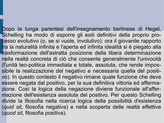 5. La filosofia dell'identità. La speculazione schellinghiana comincia ad allontanarsi dalla propria radicalità immanente e dal proprio prospetto rivoluzionario, non appena essa concretizzi l'astratto del ciclo rivelativo ed attuativo dell'Assoluto, considerandolo poi come una natura separata e prioritariamente determinata. Allora la filosofia di Schelling avrà concluso il proprio regresso restaurativo e compiutamente reazionario (procedendo dalla filosofia dell'identità alla filosofia positiva). Ora l'identico, che è uno di spirito e natura, diviene tutto di se stesso, scopo assoluto (cfr. Hegel, per-sé). Ponendosi, si svolge nel molteplice (che può e deve essere da esso stesso dedotto), per poi essere ripreso e riaffermato rovesciando e ri-capovolgendo la molteplicità di nuovo in unità, unità finale e conclusiva. In questo modo Schelling ripropone l'antico problema di derivazione neoplatonica, di come si possa spiegare la derivazione dei molti dall'Uno ed il loro ritorno all'Uno medesimo.  