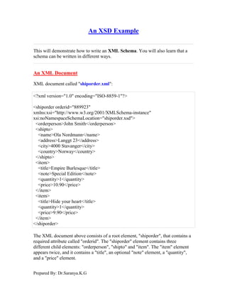 Prepared By: Dr.Saranya.K.G
An XSD Example
This will demonstrate how to write an XML Schema. You will also learn that a
schema can be written in different ways.
An XML Document
XML document called "shiporder.xml":
<?xml version="1.0" encoding="ISO-8859-1"?>
<shiporder orderid="889923"
xmlns:xsi="http://www.w3.org/2001/XMLSchema-instance"
xsi:noNamespaceSchemaLocation="shiporder.xsd">
<orderperson>John Smith</orderperson>
<shipto>
<name>Ola Nordmann</name>
<address>Langgt 23</address>
<city>4000 Stavanger</city>
<country>Norway</country>
</shipto>
<item>
<title>Empire Burlesque</title>
<note>Special Edition</note>
<quantity>1</quantity>
<price>10.90</price>
</item>
<item>
<title>Hide your heart</title>
<quantity>1</quantity>
<price>9.90</price>
</item>
</shiporder>
The XML document above consists of a root element, "shiporder", that contains a
required attribute called "orderid". The "shiporder" element contains three
different child elements: "orderperson", "shipto" and "item". The "item" element
appears twice, and it contains a "title", an optional "note" element, a "quantity",
and a "price" element.
 