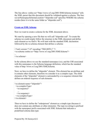 Prepared By: Dr.Saranya.K.G
The line above: xmlns:xsi="http://www.w3.org/2001/XMLSchema-instance" tells
the XML parser that this document should be validated against a schema. The line:
xsi:noNamespaceSchemaLocation="shiporder.xsd" specifies WHERE the schema
resides (here it is in the same folder as "shiporder.xml").
Create an XML Schema
Now we want to create a schema for the XML document above.
We start by opening a new file that we will call "shiporder.xsd". To create the
schema we could simply follow the structure in the XML document and define
each element as we find it. We will start with the standard XML declaration
followed by the xs:schema element that defines a schema:
<?xml version="1.0" encoding="ISO-8859-1" ?>
<xs:schema xmlns:xs="http://www.w3.org/2001/XMLSchema">
...
</xs:schema>
In the schema above we use the standard namespace (xs), and the URI associated
with this namespace is the Schema language definition, which has the standard
value of http://www.w3.org/2001/XMLSchema.
Next, we have to define the "shiporder" element. This element has an attribute and
it contains other elements, therefore we consider it as a complex type. The child
elements of the "shiporder" element is surrounded by a xs:sequence element that
defines an ordered sequence of sub elements:
<xs:element name="shiporder">
<xs:complexType>
<xs:sequence>
...
</xs:sequence>
</xs:complexType>
</xs:element>
Then we have to define the "orderperson" element as a simple type (because it
does not contain any attributes or other elements). The type (xs:string) is prefixed
with the namespace prefix associated with XML Schema that indicates a
predefined schema data type:
 