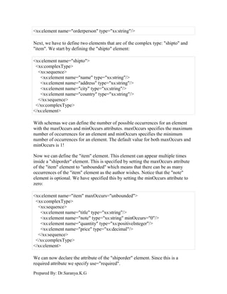 Prepared By: Dr.Saranya.K.G
<xs:element name="orderperson" type="xs:string"/>
Next, we have to define two elements that are of the complex type: "shipto" and
"item". We start by defining the "shipto" element:
<xs:element name="shipto">
<xs:complexType>
<xs:sequence>
<xs:element name="name" type="xs:string"/>
<xs:element name="address" type="xs:string"/>
<xs:element name="city" type="xs:string"/>
<xs:element name="country" type="xs:string"/>
</xs:sequence>
</xs:complexType>
</xs:element>
With schemas we can define the number of possible occurrences for an element
with the maxOccurs and minOccurs attributes. maxOccurs specifies the maximum
number of occurrences for an element and minOccurs specifies the minimum
number of occurrences for an element. The default value for both maxOccurs and
minOccurs is 1!
Now we can define the "item" element. This element can appear multiple times
inside a "shiporder" element. This is specified by setting the maxOccurs attribute
of the "item" element to "unbounded" which means that there can be as many
occurrences of the "item" element as the author wishes. Notice that the "note"
element is optional. We have specified this by setting the minOccurs attribute to
zero:
<xs:element name="item" maxOccurs="unbounded">
<xs:complexType>
<xs:sequence>
<xs:element name="title" type="xs:string"/>
<xs:element name="note" type="xs:string" minOccurs="0"/>
<xs:element name="quantity" type="xs:positiveInteger"/>
<xs:element name="price" type="xs:decimal"/>
</xs:sequence>
</xs:complexType>
</xs:element>
We can now declare the attribute of the "shiporder" element. Since this is a
required attribute we specify use="required".
 