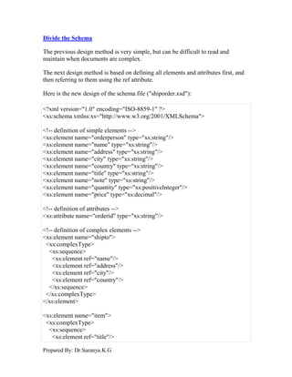 Prepared By: Dr.Saranya.K.G
Divide the Schema
The previous design method is very simple, but can be difficult to read and
maintain when documents are complex.
The next design method is based on defining all elements and attributes first, and
then referring to them using the ref attribute.
Here is the new design of the schema file ("shiporder.xsd"):
<?xml version="1.0" encoding="ISO-8859-1" ?>
<xs:schema xmlns:xs="http://www.w3.org/2001/XMLSchema">
<!-- definition of simple elements -->
<xs:element name="orderperson" type="xs:string"/>
<xs:element name="name" type="xs:string"/>
<xs:element name="address" type="xs:string"/>
<xs:element name="city" type="xs:string"/>
<xs:element name="country" type="xs:string"/>
<xs:element name="title" type="xs:string"/>
<xs:element name="note" type="xs:string"/>
<xs:element name="quantity" type="xs:positiveInteger"/>
<xs:element name="price" type="xs:decimal"/>
<!-- definition of attributes -->
<xs:attribute name="orderid" type="xs:string"/>
<!-- definition of complex elements -->
<xs:element name="shipto">
<xs:complexType>
<xs:sequence>
<xs:element ref="name"/>
<xs:element ref="address"/>
<xs:element ref="city"/>
<xs:element ref="country"/>
</xs:sequence>
</xs:complexType>
</xs:element>
<xs:element name="item">
<xs:complexType>
<xs:sequence>
<xs:element ref="title"/>
 