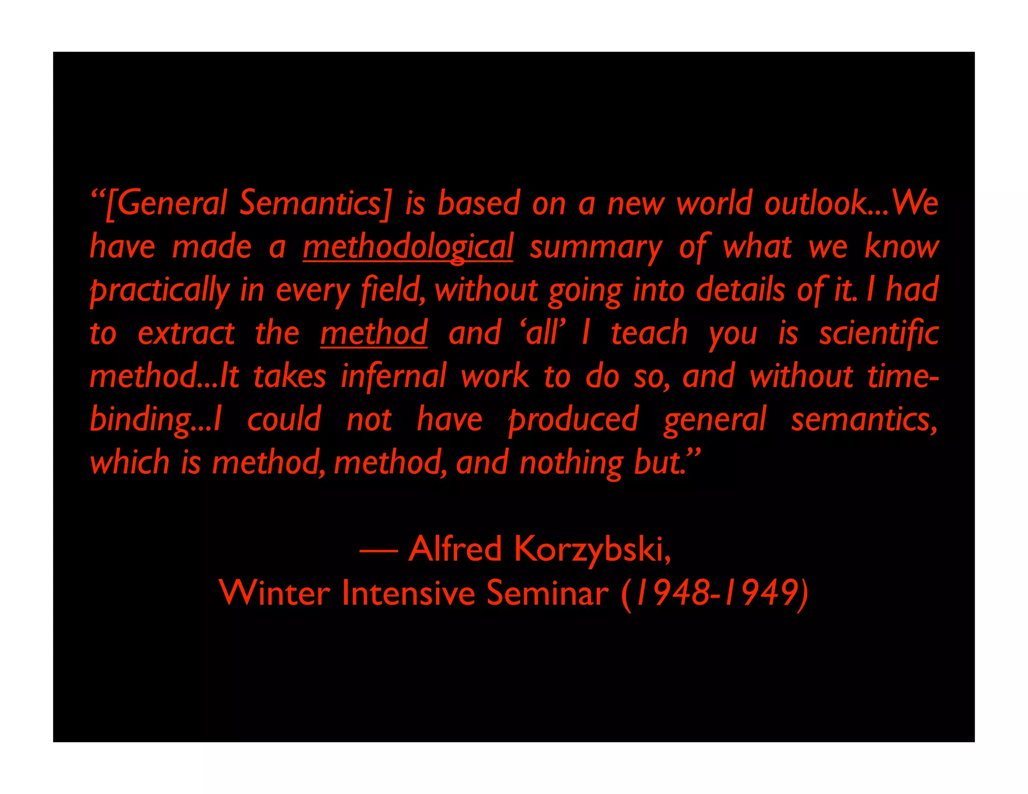 “[General Semantics] is based on a new world outlook...We
have made a methodological summary of what we know
practically in every field, without going into details of it. I had
to extract the method and ‘all’ I teach you is scientific
method...It takes infernal work to do so, and without time-
binding...I could not have produced general semantics,
which is method, method, and nothing but.”
— Alfred Korzybski,
Winter Intensive Seminar (1948-1949)
 